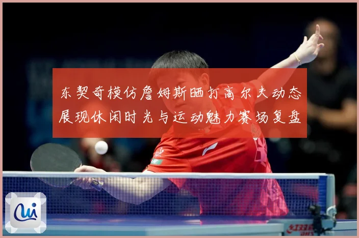 东契奇模仿詹姆斯晒打高尔夫动态展现休闲时光与运动魅力赛场复盘