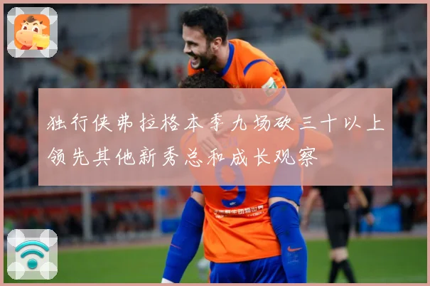 独行侠弗拉格本季九场砍三十以上领先其他新秀总和成长观察