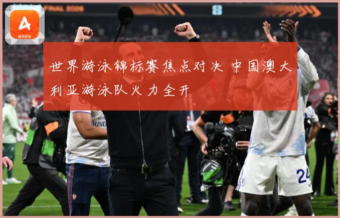 世界游泳锦标赛焦点对决 中国澳大利亚游泳队火力全开