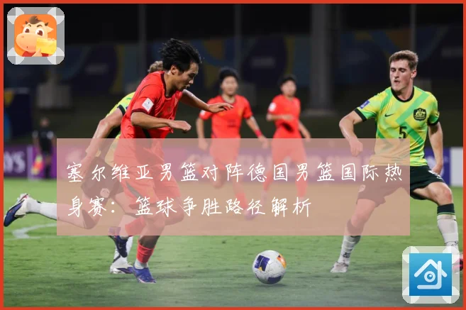塞尔维亚男篮对阵德国男篮国际热身赛：篮球争胜路径解析