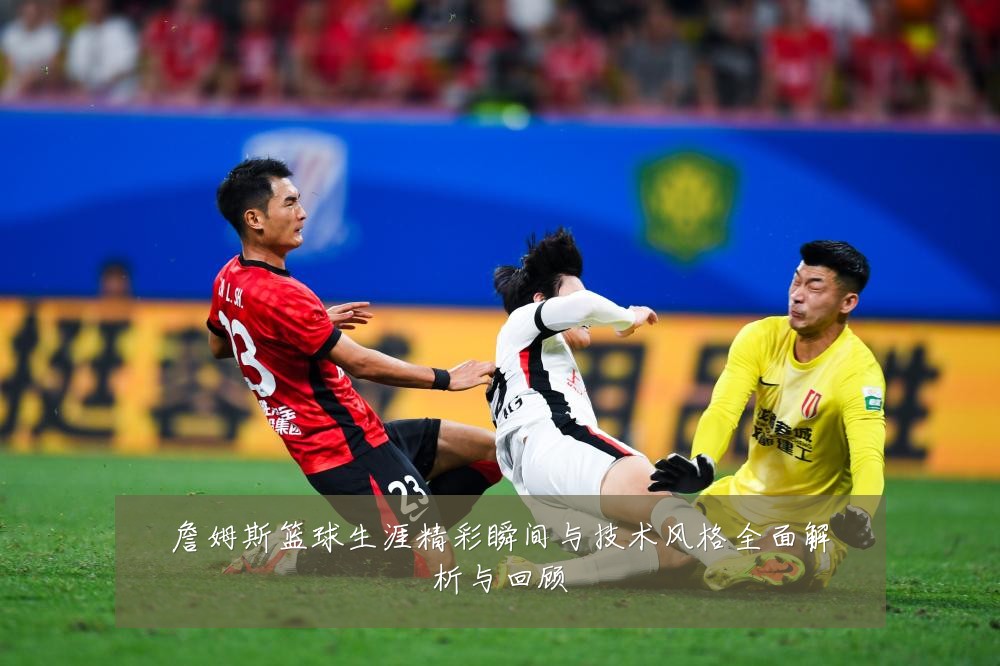 詹姆斯篮球生涯精彩瞬间与技术风格全面解析与回顾